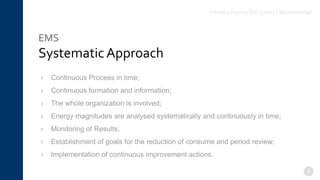 EMS
Systematic Approach
4
› Continuous Process in time;
› Continuous formation and information;
› The whole organization is involved;
› Energy magnitudes are analysed systematically and continuously in time;
› Monitoring of Results;
› Establishment of goals for the reduction of consume and period review;
› Implementation of continuous improvement actions.
Introduction to ISO 50001 |TecnoVeritas
 