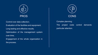 PROS CONS
Control over data collection;
Evaluation of the facilities and equipment;
Long lasting and effective results;
Optimization of the management system
over time;
Engagement of the whole organization in
the process.
Complex planning;
The project costs control demands
particular attention.
 