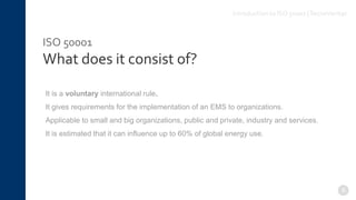 ISO 50001
What does it consist of?
It is a voluntary international rule.
It gives requirements for the implementation of an EMS to organizations.
Applicable to small and big organizations, public and private, industry and services.
It is estimated that it can influence up to 60% of global energy use.
8
Introduction to ISO 50001 |TecnoVeritas
 