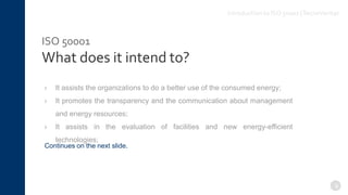 ISO 50001
What does it intend to?
› It assists the organizations to do a better use of the consumed energy;
› It promotes the transparency and the communication about management
and energy resources;
› It assists in the evaluation of facilities and new energy-efficient
technologies;
9
Continues on the next slide.
Introduction to ISO 50001 |TecnoVeritas
 