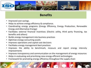 16
Benefits
• Improved cost savings.
• Helps to achieve energy efficiency & compliance.
• Coordinating energy programs (Energy Efficiency, Energy Production, Renewable
Energy and Alternative Energy)
• Facilitates external financial incentives (Electric utility, third party financing, tax
benefits and others)
• Builds energy management into business practices
• Optimize energy-consuming assets
• Improves operations and capital cost decisions
• Facilitates energy management best practices
• Improves the ability to benchmark, measure and report energy intensity
improvements
• Improves transparency and communication on the management of energy resources
• Helps in evaluating and prioritizing new energy-efficient technologies
• Framework for promoting energy efficiency throughout the supply chain
 