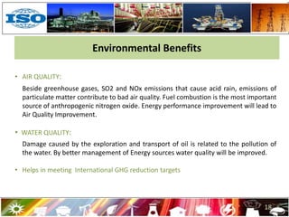 18
• AIR QUALITY:
Beside greenhouse gases, SO2 and NOx emissions that cause acid rain, emissions of
particulate matter contribute to bad air quality. Fuel combustion is the most important
source of anthropogenic nitrogen oxide. Energy performance improvement will lead to
Air Quality Improvement.
• WATER QUALITY:
Damage caused by the exploration and transport of oil is related to the pollution of
the water. By better management of Energy sources water quality will be improved.
• Helps in meeting International GHG reduction targets
Environmental Benefits
 