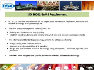 ISO 50001-EnMS Requirement
• ISO 50001 specifies requirements for an organization to establish, implement, maintain and
improve an energy management system.
• Specifies energy management system (EnMS) to :
• develop and implement an energy policy.
• establish objectives, targets, and action plans which take into account legal requirements.
• This International Standard specifies requirements for all factors affecting:
• energy supply, uses and consumption
• measurement, documentation and reporting,
• design and procurement practices for energy using equipment, processes, systems, and
personnel.
• ISO 50001 does not prescribe specific performance criteria with respect to energy
23
 