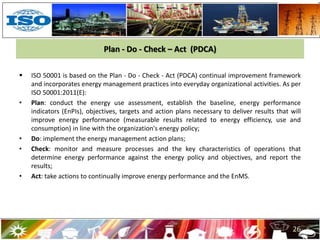 Plan - Do - Check – Act (PDCA)
 ISO 50001 is based on the Plan - Do - Check - Act (PDCA) continual improvement framework
and incorporates energy management practices into everyday organizational activities. As per
ISO 50001:2011(E):
• Plan: conduct the energy use assessment, establish the baseline, energy performance
indicators (EnPIs), objectives, targets and action plans necessary to deliver results that will
improve energy performance (measurable results related to energy efficiency, use and
consumption) in line with the organization's energy policy;
• Do: implement the energy management action plans;
• Check: monitor and measure processes and the key characteristics of operations that
determine energy performance against the energy policy and objectives, and report the
results;
• Act: take actions to continually improve energy performance and the EnMS.
26
 