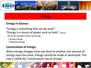 Energy
3
Energy in Science:
“Energy is something that can do work”.
“Energy is a source of power such as fuels”. (Oxford)
There are two basic forms of energy:
• Kinetic Energy
• Potential Energy
Conservation of Energy:
When energy changes from one form to another, the amount of
energy stays the same. Energy cannot be made or destroyed. This
rule is called the "conservation law of energy".
 