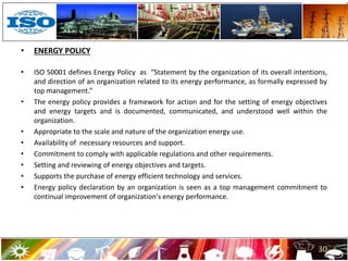• ENERGY POLICY
• ISO 50001 defines Energy Policy as “Statement by the organization of its overall intentions,
and direction of an organization related to its energy performance, as formally expressed by
top management.”
• The energy policy provides a framework for action and for the setting of energy objectives
and energy targets and is documented, communicated, and understood well within the
organization.
• Appropriate to the scale and nature of the organization energy use.
• Availability of necessary resources and support.
• Commitment to comply with applicable regulations and other requirements.
• Setting and reviewing of energy objectives and targets.
• Supports the purchase of energy efficient technology and services.
• Energy policy declaration by an organization is seen as a top management commitment to
continual improvement of organization's energy performance.
30
 
