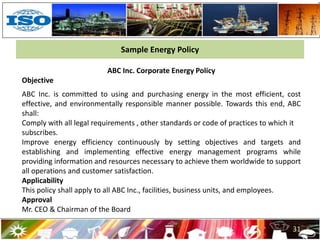 31
ABC Inc. Corporate Energy Policy
Objective
ABC Inc. is committed to using and purchasing energy in the most efficient, cost
effective, and environmentally responsible manner possible. Towards this end, ABC
shall:
Comply with all legal requirements , other standards or code of practices to which it
subscribes.
Improve energy efficiency continuously by setting objectives and targets and
establishing and implementing effective energy management programs while
providing information and resources necessary to achieve them worldwide to support
all operations and customer satisfaction.
Applicability
This policy shall apply to all ABC Inc., facilities, business units, and employees.
Approval
Mr. CEO & Chairman of the Board
Sample Energy Policy
 