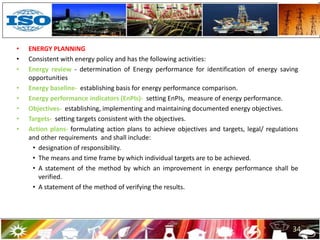 • ENERGY PLANNING
• Consistent with energy policy and has the following activities:
• Energy review - determination of Energy performance for identification of energy saving
opportunities
• Energy baseline- establishing basis for energy performance comparison.
• Energy performance indicators (EnPIs)- setting EnPIs, measure of energy performance.
• Objectives- establishing, implementing and maintaining documented energy objectives.
• Targets- setting targets consistent with the objectives.
• Action plans- formulating action plans to achieve objectives and targets, legal/ regulations
and other requirements and shall include:
• designation of responsibility.
• The means and time frame by which individual targets are to be achieved.
• A statement of the method by which an improvement in energy performance shall be
verified.
• A statement of the method of verifying the results.
34
 