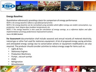 Source: ISO 50001 Standard
For Assessment documentation shall include seasonal and annual records of metered electricity,
natural gas or other fuel used for stationary equipment. A list of proposed energy saving activities
and anticipated energy savings due to conservation actions or equipment modifications are also
required. The producer should consider activities to reduce energy usage for items such as:
• Lights & Fans
• Stationary Engines
• Production Machinery
• Pumps , vacuum pumps
• HVAC
• Refrigeration
• Miscellaneous
35
Energy Baseline:
Quantitative reference(s) providing a basis for comparison of energy performance
NOTE 1 An energy baseline reflects a specified period of time.
NOTE 2 An energy baseline can be normalized using variables which affect energy use and/or consumption, e.g.
production level, degree days (outdoor temperature), etc.
NOTE 3 The energy baseline is also used for calculation of energy savings, as a reference before and after
implementation of energy performance improvement actions.
 