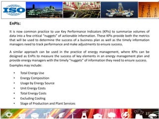 EnPIs:
It is now common practice to use Key Performance Indicators (KPIs) to summarize volumes of
data into a few critical “nuggets” of actionable information. These KPIs provide both the metrics
that will be used to determine the success of a business plan as well as the timely information
managers need to track performance and make adjustments to ensure success.
A similar approach can be used in the practice of energy management, where KPIs can be
designed as EnPIs to measure the success of key elements in an energy management plan and
provide energy managers with the timely “nuggets” of information they need to ensure success.
Examples may include:
• Total Energy Use
• Energy Composition
• Usage by Energy Source
• Unit Energy Costs
• Total Energy Costs
• Excluding Cooling
• Stage of Production and Plant Services
37
 