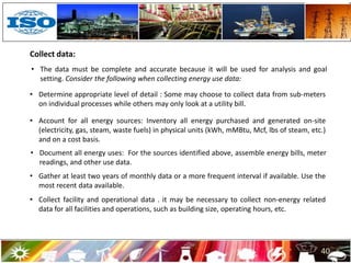 40
Collect data:
• The data must be complete and accurate because it will be used for analysis and goal
setting. Consider the following when collecting energy use data:
• Determine appropriate level of detail : Some may choose to collect data from sub-meters
on individual processes while others may only look at a utility bill.
• Account for all energy sources: Inventory all energy purchased and generated on-site
(electricity, gas, steam, waste fuels) in physical units (kWh, mMBtu, Mcf, lbs of steam, etc.)
and on a cost basis.
• Document all energy uses: For the sources identified above, assemble energy bills, meter
readings, and other use data.
• Gather at least two years of monthly data or a more frequent interval if available. Use the
most recent data available.
• Collect facility and operational data . it may be necessary to collect non-energy related
data for all facilities and operations, such as building size, operating hours, etc.
 