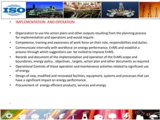 • IMPLEMENTATION AND OPERATION
• Organization to use the action plans and other outputs resulting from the planning process
for implementation and operations and would require:
• Competence, training and awareness of work force on their role, responsibilities and duties.
• Communicate internally with workforce on energy performance, EnMS and establish a
process through which suggestions can be invited to improve EnMS.
• Records and document of the implementation and operation of the EnMS scope and
boundaries, energy policy , objectives , targets, action plan and other documents as required.
• Operational Controls of those operation and maintenance activities related to significant use
of energy.
• Design of new, modified and renovated facilities, equipment, systems and processes that can
have a significant impact on energy performance.
• Procurement of energy efficient products, services and energy.
.
43
 
