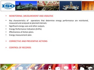 • MONITORING ,MEASUREMENT AND ANALYSIS
• Key characteristics of operations that determine energy performance are monitored,
measured and analysed at planned intervals:
• Significant energy uses and other outputs.
• Energy Performance Indicators (EnPIs).
• Effectiveness of Action plans.
• Energy measurement plan.
• CORRECTIVE AND PREVENTIVE ACTIONS
• CONTROL OF RECORDS
46
 