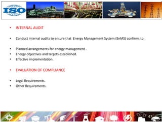 • INTERNAL AUDIT
• Conduct internal audits to ensure that Energy Management System (EnMS) confirms to:
• Planned arrangements for energy management .
• Energy objectives and targets established.
• Effective implementation.
• EVALUATION OF COMPLIANCE
• Legal Requirements.
• Other Requirements.
47
 