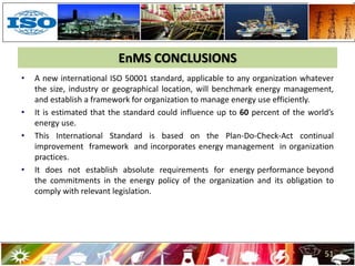 EnMS CONCLUSIONS
• A new international ISO 50001 standard, applicable to any organization whatever
the size, industry or geographical location, will benchmark energy management,
and establish a framework for organization to manage energy use efficiently.
• It is estimated that the standard could influence up to 60 percent of the world’s
energy use.
• This International Standard is based on the Plan-Do-Check-Act continual
improvement framework and incorporates energy management in organization
practices.
• It does not establish absolute requirements for energy performance beyond
the commitments in the energy policy of the organization and its obligation to
comply with relevant legislation.
51
 