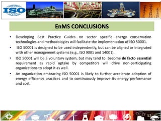 EnMS CONCLUSIONS
• Developing Best Practice Guides on sector specific energy conservation
technologies and methodologies will facilitate the implementation of ISO 50001.
• ISO 50001 is designed to be used independently, but can be aligned or integrated
with other management systems (e.g., ISO 9001 and 14001).
• ISO 50001 will be a voluntary system, but may tend to become de facto essential
requirement as rapid uptake by competitors will drive non-participating
organizations to adopt it as well.
• An organization embracing ISO 50001 is likely to further accelerate adoption of
energy efficiency practices and to continuously improve its energy performance
and cost.
52
 