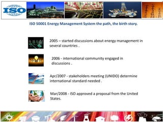 ISO 50001 Energy Management System the path, the birth story.
2006 - international community engaged in
discussions .
Apr/2007 - stakeholders meeting (UNIDO) determine
international standard needed .
2005 – started discussions about energy management in
several countries .
Mar/2008 - ISO approved a proposal from the United
States.
7
 