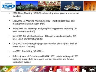 • 2008 China Meeting (UNIDO) – discussing about general structure of
standard .
• Sep/2008 1st Meeting Washington DC – starting ISO 50001 and
making WD establish (work draft)
• Mar/2009 2nd Meeting– analyzing WD suggestions approving CD
level (committee draft)
• Nov/2009 3rd Meeting London – CD analyses and approval of DIS
level (draft of international std)
• Out/2010 4th Meeting Beijing – construction of FDIS (final draft of
international standard)
• Jun/2011 Publishing ISO 50001 .
• Before Advent of This standard BS EN 16001 published August 2009
has been successfully developed in many countries and famous
specially in Europe.
8
 