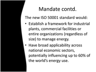 Mandate contd.
The new ISO 50001 standard would:
• Establish a framework for industrial
plants, commercial facilities or
e...