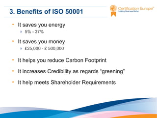 3. Benefits of ISO 50001
• It saves you energy
» 5% - 37%

• It saves you money
» £25,000 - £ 500,000

• It helps you reduce Carbon Footprint
• It increases Credibility as regards “greening”
• It help meets Shareholder Requirements

 