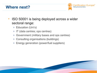 Where next?
• ISO 50001 is being deployed across a wider
sectoral range:
»
»
»
»
»

Education (Uni’s)
IT (data centres; ops centres)
Government (military bases and ops centres)
Consulting organisations (buildings)
Energy generation (power/fuel suppliers)

 
