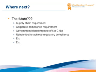 Where next?
• The future???:
»
»
»
»
»
»

Supply chain requirement
Corporate compliance requirement
Government requirement to offset C-tax
Rebate tool to achieve regulatory compliance
Etc
Etc

 