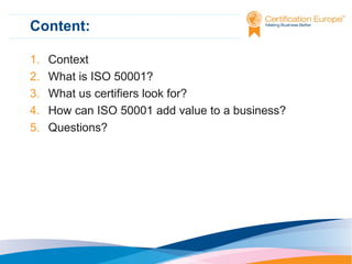 Content:
1.
2.
3.
4.
5.

Context
What is ISO 50001?
What us certifiers look for?
How can ISO 50001 add value to a business?
Questions?

 