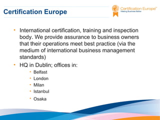 Certification Europe
• International certification, training and inspection
body. We provide assurance to business owners
that their operations meet best practice (via the
medium of international business management
standards)
• HQ in Dublin; offices in:
•
•
•
•

Belfast
London
Milan
Istanbul

• Osaka

 