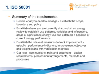 1. ISO 50001
• Summary of the requirements
» Decide what you need to manage - establish the scope,
boundary and policy
» Establish where you are currently at - conduct an energy
review to establish use patterns, variables and influencers,
areas of significance energy use and establish a baseline of
current energy performance
» Establish the relevant measures to track improvement establish performance indicators, improvement objectives
and actions plans with verification methods
» Get help - communicate, train and document – design
requirements, procurement arrangements, methods and
processes

 