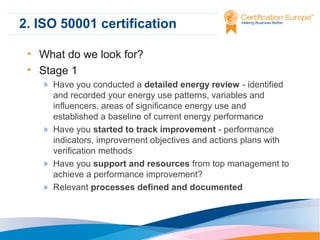 2. ISO 50001 certification
• What do we look for?
• Stage 1
» Have you conducted a detailed energy review - identified
and recorded your energy use patterns, variables and
influencers, areas of significance energy use and
established a baseline of current energy performance
» Have you started to track improvement - performance
indicators, improvement objectives and actions plans with
verification methods
» Have you support and resources from top management to
achieve a performance improvement?
» Relevant processes defined and documented

 