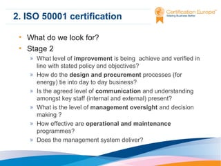 2. ISO 50001 certification
• What do we look for?
• Stage 2
» What level of improvement is being achieve and verified in
line with stated policy and objectives?
» How do the design and procurement processes (for
energy) tie into day to day business?
» Is the agreed level of communication and understanding
amongst key staff (internal and external) present?
» What is the level of management oversight and decision
making ?
» How effective are operational and maintenance
programmes?
» Does the management system deliver?

 