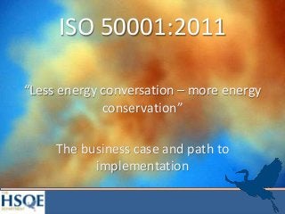 ISO 50001:2011
“Less energy conversation – more energy
conservation”
The business case and path to
implementation
 