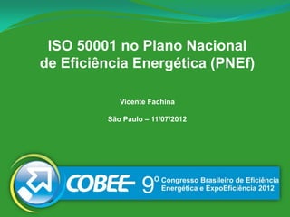 ISO 50001 no Plano Nacional
de Eficiência Energética (PNEf)

            Vicente Fachina

         São Paulo – 11/07/2012
 