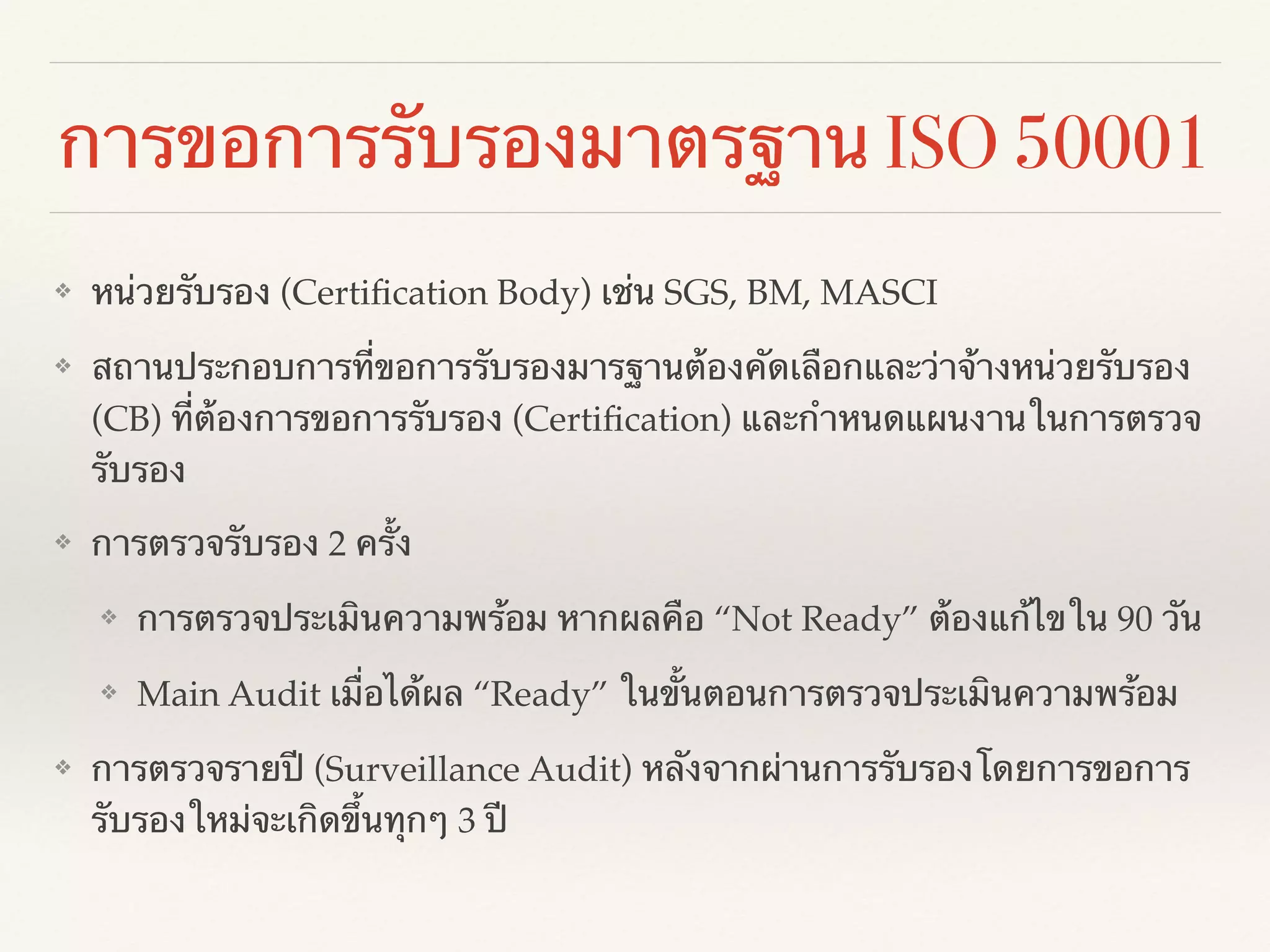 การขอการรับรองมาตรฐาน ISO 50001
❖ หน่วยรับรอง (Certiﬁcation Body) เช่น SGS, BM, MASCI!
❖ สถานประกอบการที่ขอการรับรองมารฐานต้องคัดเลือกและว่าจ้างหน่วยรับรอง
(CB) ที่ต้องการขอการรับรอง (Certiﬁcation) และกำหนดแผนงานในการตรวจ
รับรอง!
❖ การตรวจรับรอง 2 ครั้ง!
❖ การตรวจประเมินความพร้อม หากผลคือ “Not Ready” ต้องแก้ไขใน 90 วัน!
❖ Main Audit เมื่อได้ผล “Ready” ในขั้นตอนการตรวจประเมินความพร้อม!
❖ การตรวจรายปี (Surveillance Audit) หลังจากผ่านการรับรองโดยการขอการ
รับรองใหม่จะเกิดขึ้นทุกๆ 3 ปี
 