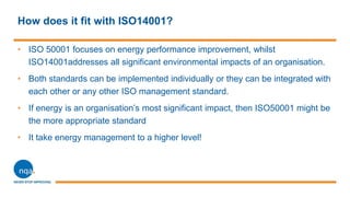 How does it fit with ISO14001?
• ISO 50001 focuses on energy performance improvement, whilst
ISO14001addresses all significant environmental impacts of an organisation.
• Both standards can be implemented individually or they can be integrated with
each other or any other ISO management standard.
• If energy is an organisation’s most significant impact, then ISO50001 might be
the more appropriate standard
• It take energy management to a higher level!
 