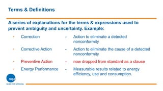 Terms & Definitions
A series of explanations for the terms & expressions used to
prevent ambiguity and uncertainty. Example:
• Correction - Action to eliminate a detected
nonconformity
• Corrective Action - Action to eliminate the cause of a detected
nonconformity
• Preventive Action - now dropped from standard as a clause
• Energy Performance - Measurable results related to energy
efficiency, use and consumption.
 