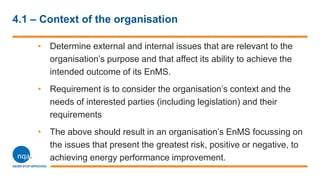 4.1 – Context of the organisation
• Determine external and internal issues that are relevant to the
organisation’s purpose and that affect its ability to achieve the
intended outcome of its EnMS.
• Requirement is to consider the organisation’s context and the
needs of interested parties (including legislation) and their
requirements
• The above should result in an organisation’s EnMS focussing on
the issues that present the greatest risk, positive or negative, to
achieving energy performance improvement.
 