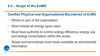 4.3 – Scope of the EnMS
Clarifies Physical and Organisational Boundaries of EnMS
• Whole or part of the organisation
• Must include all energy types used
• Must have authority to control energy efficiency, energy use
and energy consumption within the scope.
• Scope and boundaries must made available as documented
information
 