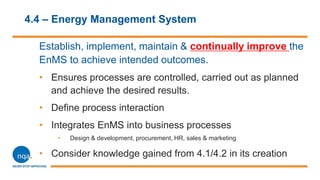 4.4 – Energy Management System
Establish, implement, maintain & continually improve the
EnMS to achieve intended outcomes.
• Ensures processes are controlled, carried out as planned
and achieve the desired results.
• Define process interaction
• Integrates EnMS into business processes
• Design & development, procurement, HR, sales & marketing
• Consider knowledge gained from 4.1/4.2 in its creation
 
