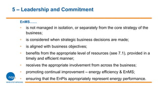 5 – Leadership and Commitment
EnMS……
• is not managed in isolation, or separately from the core strategy of the
business;
• is considered when strategic business decisions are made;
• is aligned with business objectives;
• benefits from the appropriate level of resources (see 7.1), provided in a
timely and efficient manner;
• receives the appropriate involvement from across the business;
• promoting continual improvement – energy efficiency & EnMS;
• ensuring that the EnPIs appropriately represent energy performance.
 