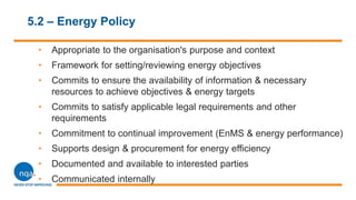 5.2 – Energy Policy
• Appropriate to the organisation's purpose and context
• Framework for setting/reviewing energy objectives
• Commits to ensure the availability of information & necessary
resources to achieve objectives & energy targets
• Commits to satisfy applicable legal requirements and other
requirements
• Commitment to continual improvement (EnMS & energy performance)
• Supports design & procurement for energy efficiency
• Documented and available to interested parties
• Communicated internally
 