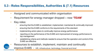 5.3 - Roles Responsibilities, Authorities & (7.1) Resources
• Assigned and communicated within organisation
• Requirement for energy manager dropped – now „TEAM‟
• Key roles:
• ensuring that the EnMS is established, implemented, maintained & continually improved
• ensuring that the EnMS conforms to the requirements of the standard
• implementing action plans to continually improve energy performance
• reporting on the performance of the EnMS and improvement of energy performance to
top management
• establishing criteria and methods needed to ensure that the operation and control of the
EnMS are effective.
• Resources to establish, implement, maintain and continually
improve EnMS - HR, infrastructure, technology, financial and time!
 