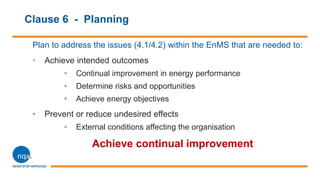 Clause 6 - Planning
Plan to address the issues (4.1/4.2) within the EnMS that are needed to:
• Achieve intended outcomes
• Continual improvement in energy performance
• Determine risks and opportunities
• Achieve energy objectives
• Prevent or reduce undesired effects
• External conditions affecting the organisation
Achieve continual improvement
 