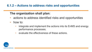 6.1.2 – Actions to address risks and opportunities
The organization shall plan:
• actions to address identified risks and opportunities
• how to:
• integrate and implement the actions into its EnMS and energy
performance processes;
• evaluate the effectiveness of these actions.
 