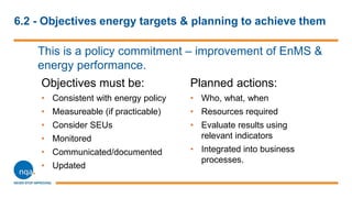6.2 - Objectives energy targets & planning to achieve them
This is a policy commitment – improvement of EnMS &
energy performance.
Objectives must be:
• Consistent with energy policy
• Measureable (if practicable)
• Consider SEUs
• Monitored
• Communicated/documented
• Updated
Planned actions:
• Who, what, when
• Resources required
• Evaluate results using
relevant indicators
• Integrated into business
processes.
 