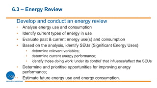 6.3 – Energy Review
Develop and conduct an energy review
• Analyse energy use and consumption
• Identify current types of energy in use
• Evaluate past & current energy use(s) and consumption
• Based on the analysis, identify SEUs (Significant Energy Uses)
• determine relevant variables;
• determine current energy performance;
• identify those doing work ‘under its control’ that influence/affect the SEUs
• Determine and prioritise opportunities for improving energy
performance;
• Estimate future energy use and energy consumption.
 