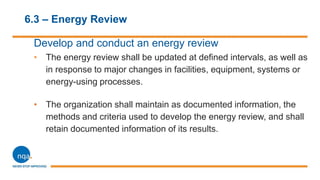 6.3 – Energy Review
Develop and conduct an energy review
• The energy review shall be updated at defined intervals, as well as
in response to major changes in facilities, equipment, systems or
energy-using processes.
• The organization shall maintain as documented information, the
methods and criteria used to develop the energy review, and shall
retain documented information of its results.
 