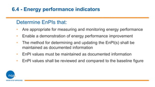 6.4 - Energy performance indicators
Determine EnPIs that:
• Are appropriate for measuring and monitoring energy performance
• Enable a demonstration of energy performance improvement
• The method for determining and updating the EnPI(s) shall be
maintained as documented information
• EnPI values must be maintained as documented information
• EnPI values shall be reviewed and compared to the baseline figure
 
