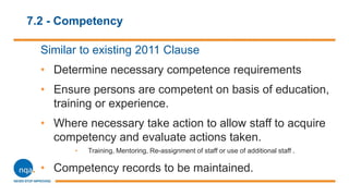 7.2 - Competency
Similar to existing 2011 Clause
• Determine necessary competence requirements
• Ensure persons are competent on basis of education,
training or experience.
• Where necessary take action to allow staff to acquire
competency and evaluate actions taken.
• Training, Mentoring, Re-assignment of staff or use of additional staff .
• Competency records to be maintained.
 