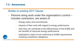 7.3 - Awareness
Similar to existing 2011 Clause
• Persons doing work under the organisation’s control –
includes contractors, are aware of:
• Energy policy and commitments
• Impacts of their work with regard to energy performance
• How they can contribute to the effectiveness of the EnMS and
the benefits of improved energy performance
• Implications (risks) of not confirming to EnMS requirements
including compliance obligations.
 